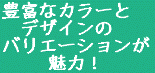 豊富なカラーと 　デザインの バリエーションが 　 　魅力！ 